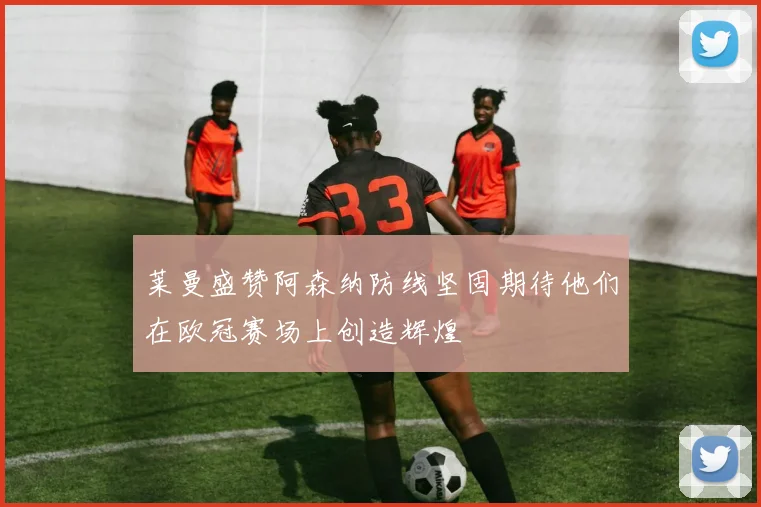 莱曼盛赞阿森纳防线坚固期待他们在欧冠赛场上创造辉煌