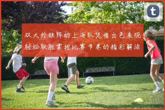 双大外缺阵的上海队凭借出色表现轻松取胜掌控比赛节奏的精彩解读