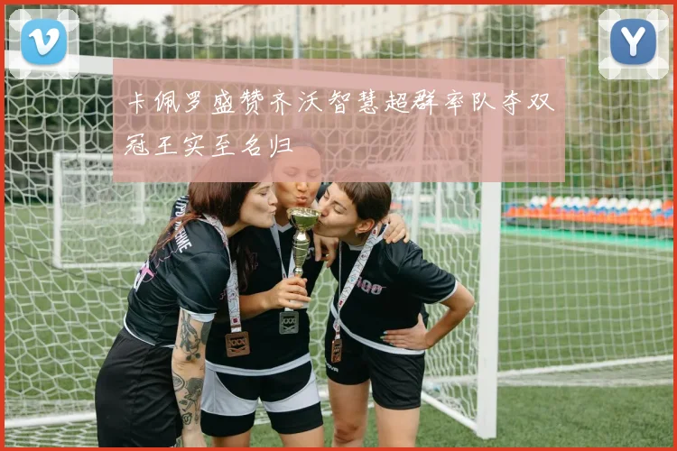 卡佩罗盛赞齐沃智慧超群率队夺双冠王实至名归