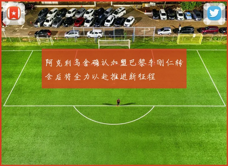 阿克利乌舍确认加盟巴黎李刚仁转会后将全力以赴推进新征程