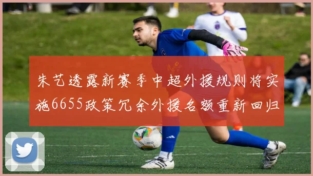 朱艺透露新赛季中超外援规则将实施6655政策冗余外援名额重新回归球队配置