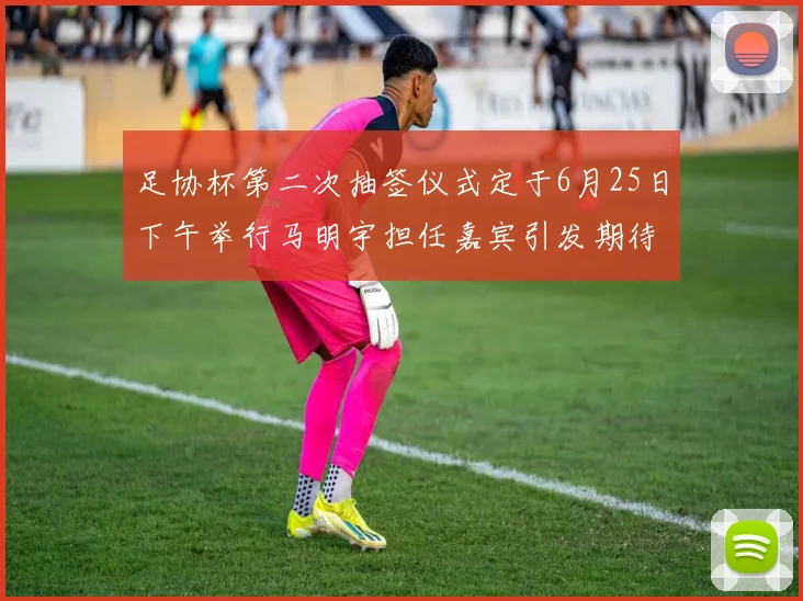 足协杯第二次抽签仪式定于6月25日下午举行马明宇担任嘉宾引发期待