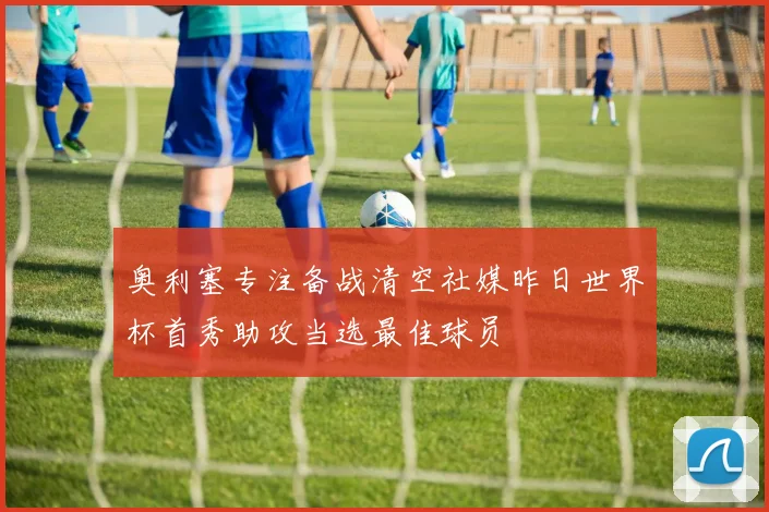 奥利塞专注备战清空社媒昨日世界杯首秀助攻当选最佳球员