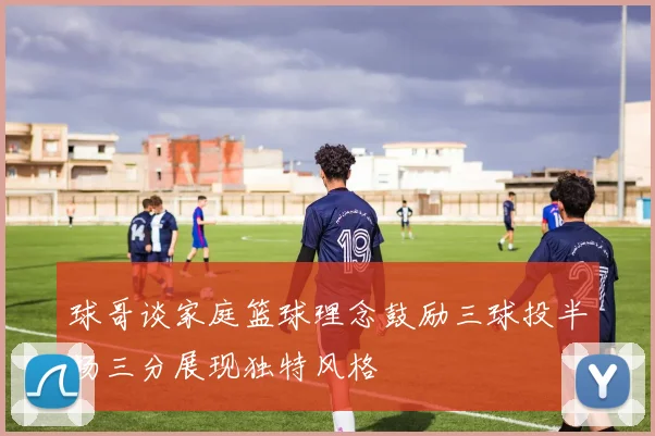 球哥谈家庭篮球理念鼓励三球投半场三分展现独特风格