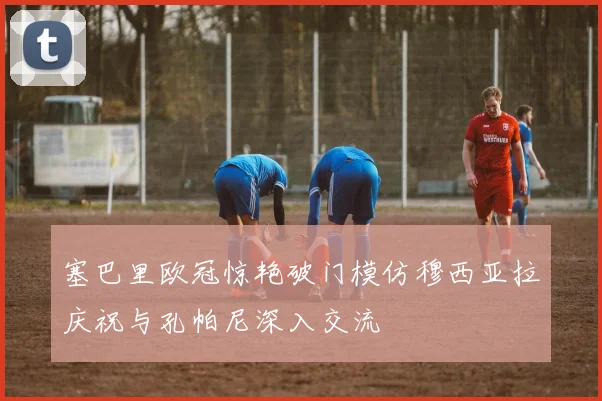 塞巴里欧冠惊艳破门模仿穆西亚拉庆祝与孔帕尼深入交流