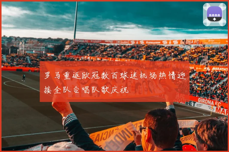 罗马重返欧冠数百球迷机场热情迎接全队合唱队歌庆祝