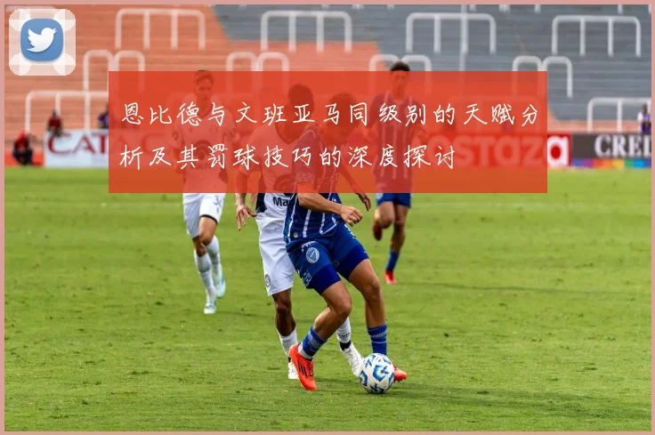 恩比德与文班亚马同级别的天赋分析及其罚球技巧的深度探讨