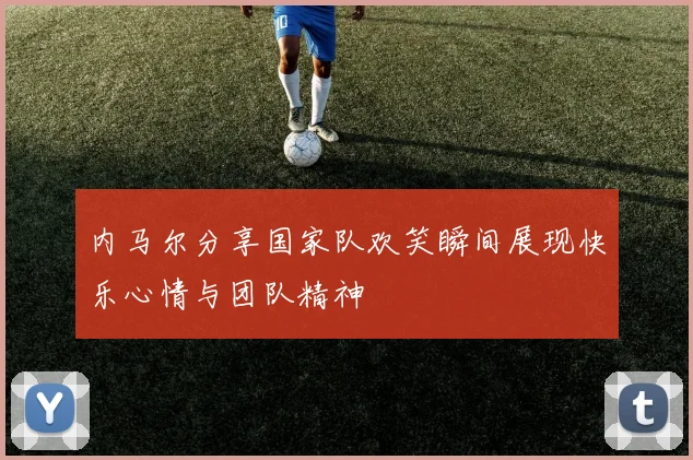内马尔分享国家队欢笑瞬间展现快乐心情与团队精神