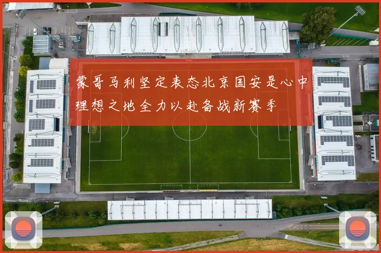 蒙哥马利坚定表态北京国安是心中理想之地全力以赴备战新赛季