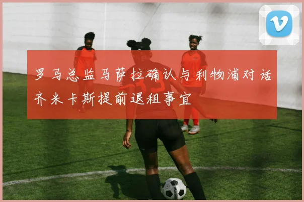 罗马总监马萨拉确认与利物浦对话齐米卡斯提前退租事宜