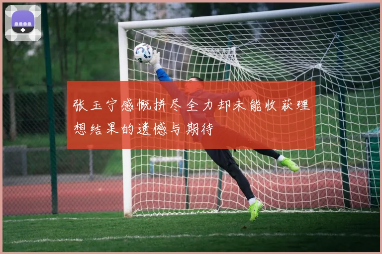 张玉宁感慨拼尽全力却未能收获理想结果的遗憾与期待
