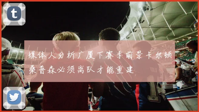 媒体人分析广厦下赛季前景卡尔顿桑普森必须离队才能重建