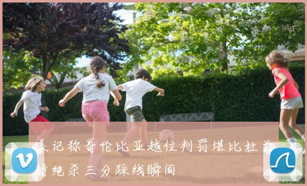 美记称哥伦比亚越位判罚堪比杜兰特绝杀三分踩线瞬间