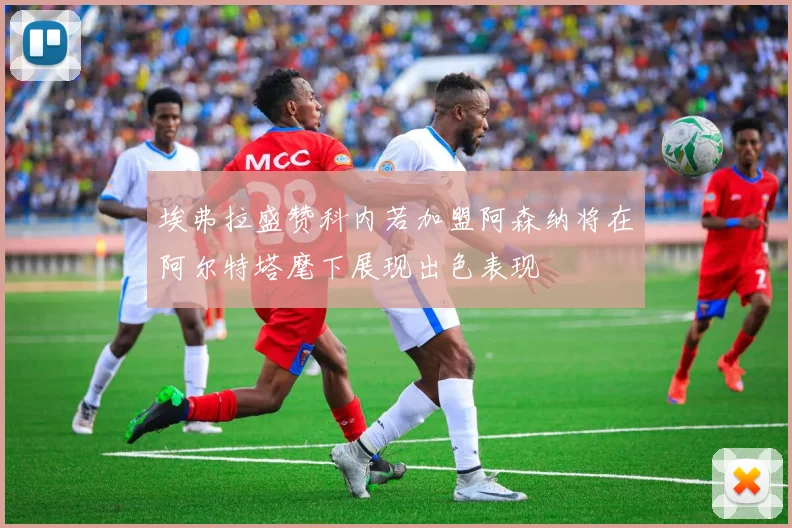 埃弗拉盛赞科内若加盟阿森纳将在阿尔特塔麾下展现出色表现