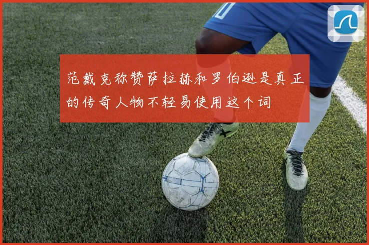 范戴克称赞萨拉赫和罗伯逊是真正的传奇人物不轻易使用这个词