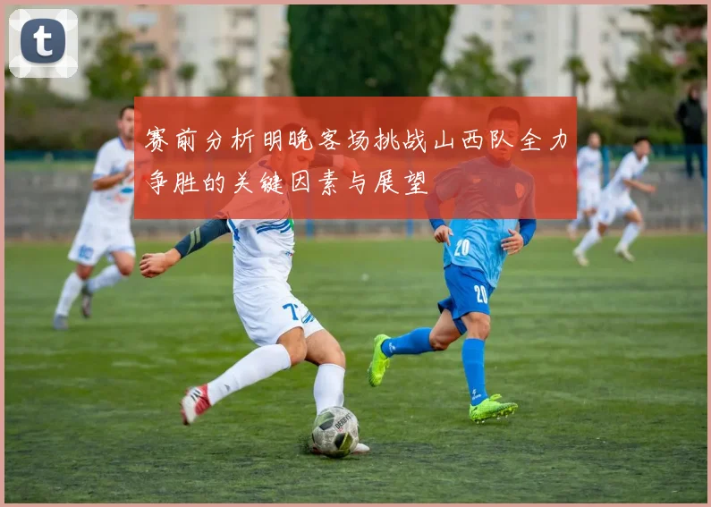 赛前分析明晚客场挑战山西队全力争胜的关键因素与展望