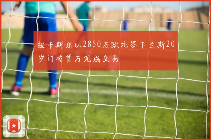 纽卡斯尔以2850万欧元签下兰斯20岁门将贾万完成交易