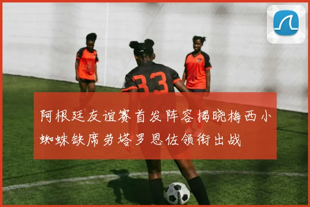 阿根廷友谊赛首发阵容揭晓梅西小蜘蛛缺席劳塔罗恩佐领衔出战