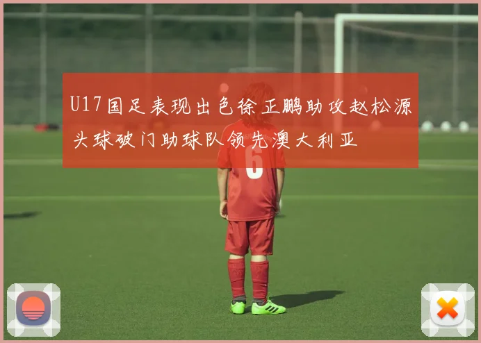 U17国足表现出色徐正鹏助攻赵松源头球破门助球队领先澳大利亚