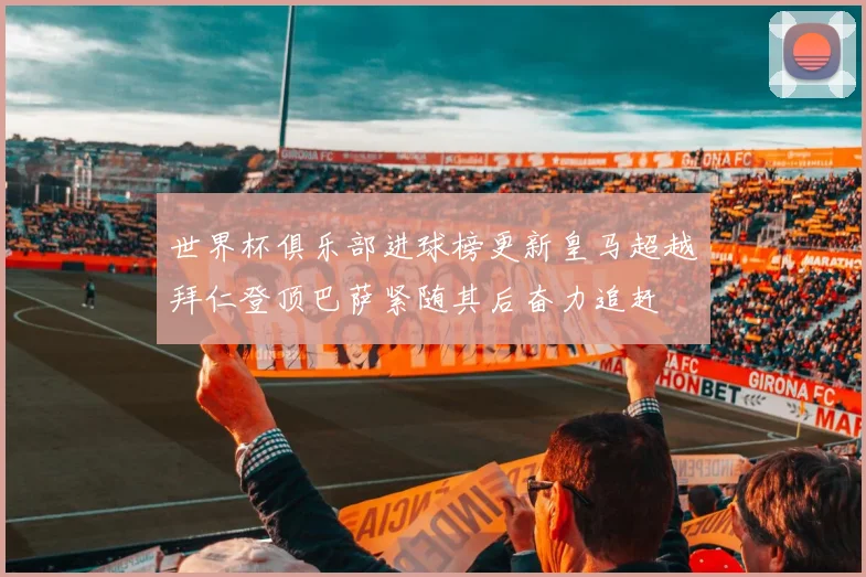世界杯俱乐部进球榜更新皇马超越拜仁登顶巴萨紧随其后奋力追赶