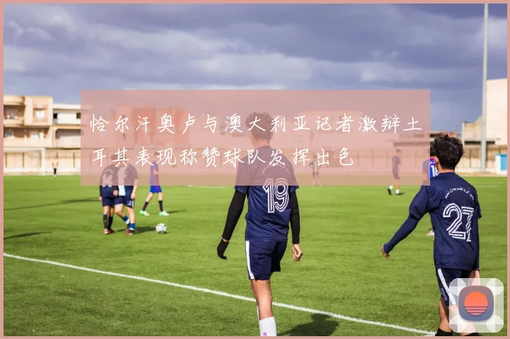 恰尔汗奥卢与澳大利亚记者激辩土耳其表现称赞球队发挥出色